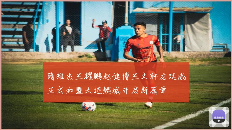 隋维杰王耀鹏赵健博王文轩龙廷威正式加盟大连鲲城开启新篇章