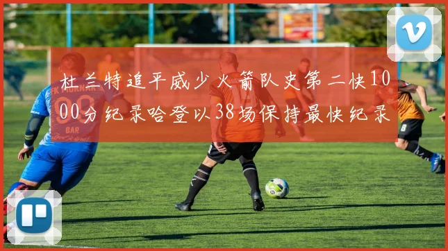 杜兰特追平威少火箭队史第二快1000分纪录哈登以38场保持最快纪录