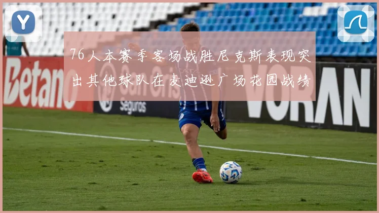 76人本赛季客场战胜尼克斯表现突出其他球队在麦迪逊广场花园战绩惨淡