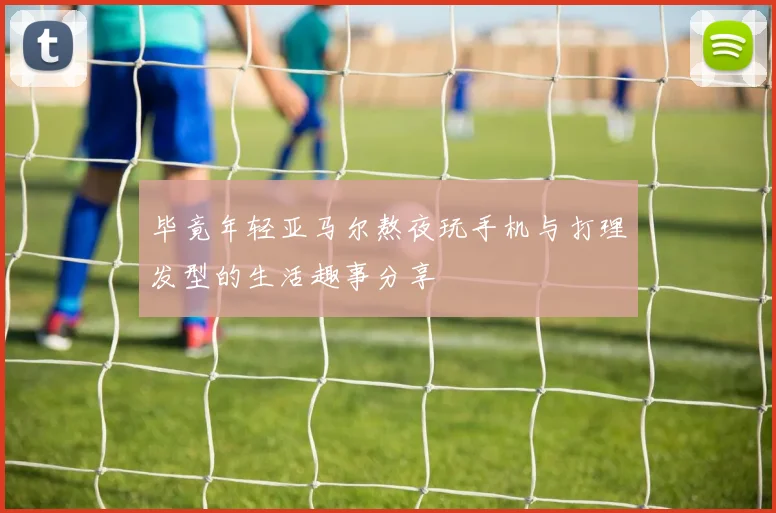 毕竟年轻亚马尔熬夜玩手机与打理发型的生活趣事分享