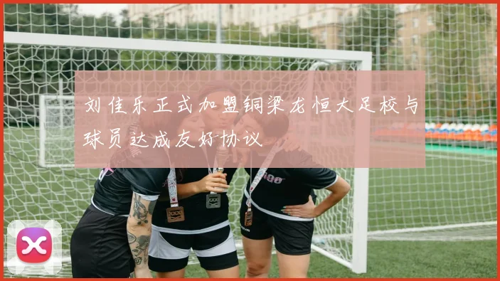 刘佳乐正式加盟铜梁龙恒大足校与球员达成友好协议