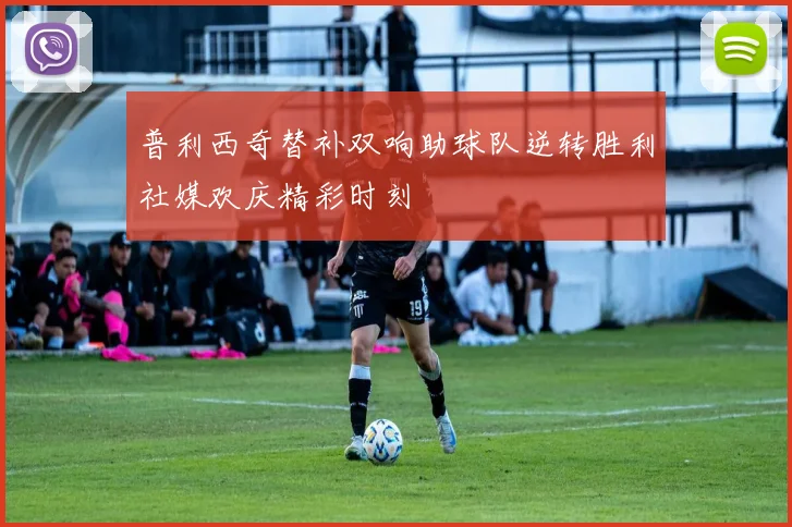 普利西奇替补双响助球队逆转胜利社媒欢庆精彩时刻