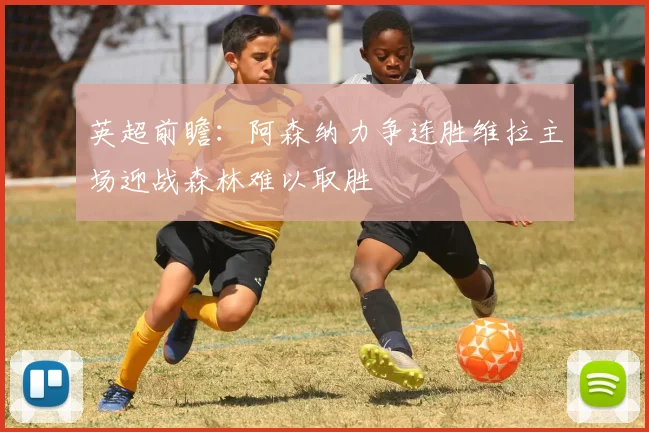 英超前瞻：阿森纳力争连胜维拉主场迎战森林难以取胜