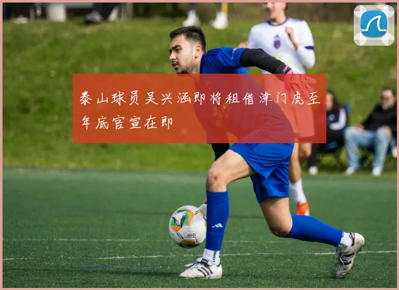 泰山球员吴兴涵即将租借津门虎至年底官宣在即