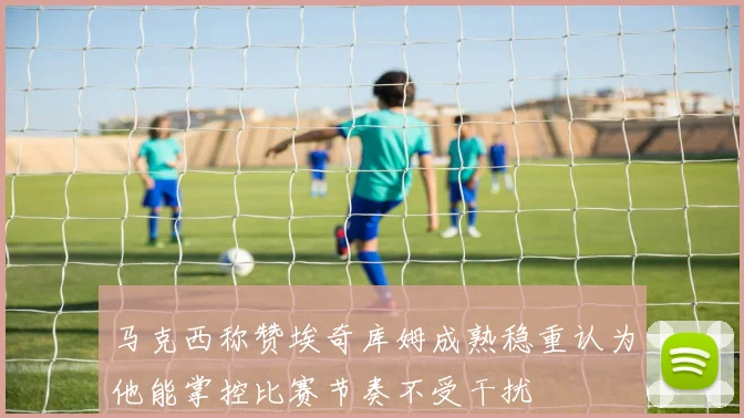 马克西称赞埃奇库姆成熟稳重认为他能掌控比赛节奏不受干扰