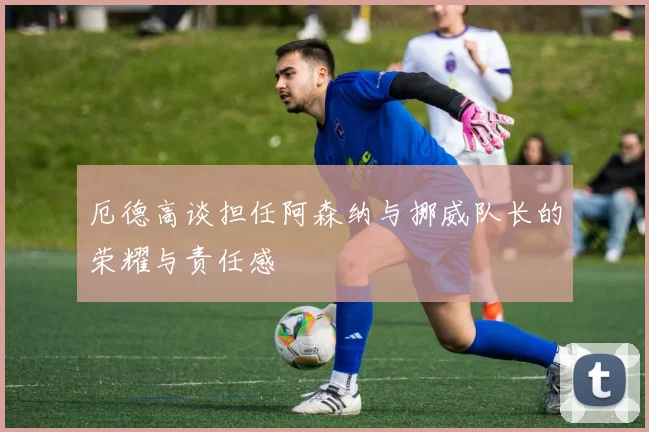 厄德高谈担任阿森纳与挪威队长的荣耀与责任感