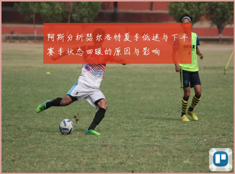 阿斯分析瑟尔洛特夏季低迷与下半赛季状态回暖的原因与影响