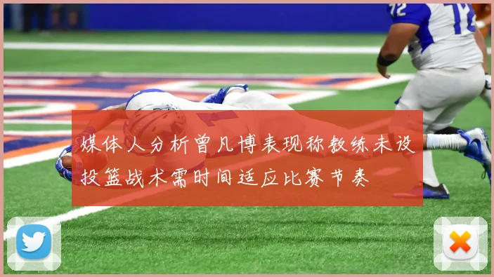 媒体人分析曾凡博表现称教练未设投篮战术需时间适应比赛节奏