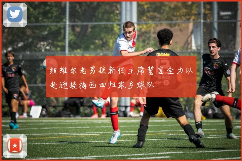 纽维尔老男孩新任主席誓言全力以赴迎接梅西回归家乡球队