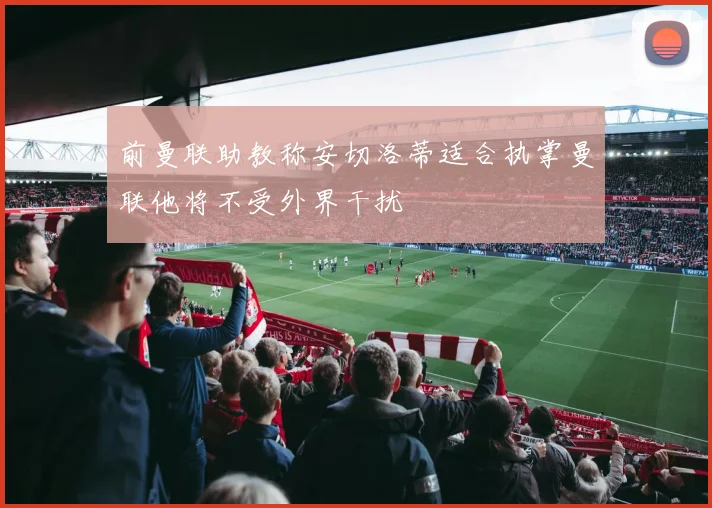 前曼联助教称安切洛蒂适合执掌曼联他将不受外界干扰