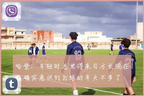 哈登：年轻时总觉得来日方长现在我确实意识到打球的年头不多了