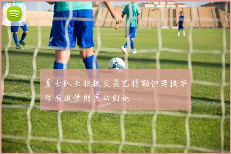 勇士队未积极交易巴特勒但若换字母或追梦则另当别论