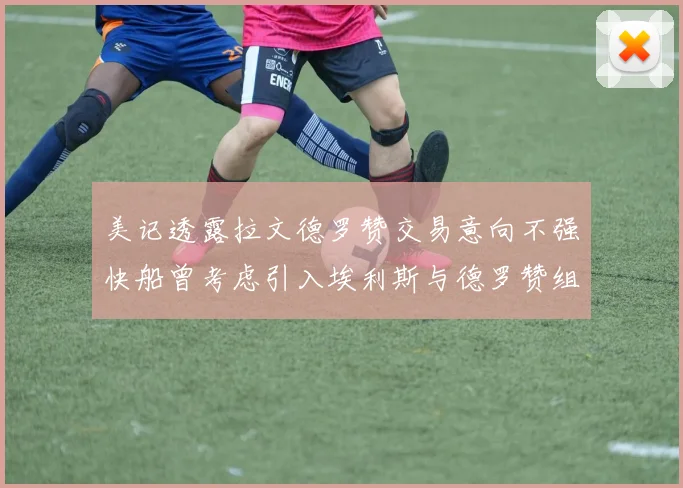 美记透露拉文德罗赞交易意向不强快船曾考虑引入埃利斯与德罗赞组合