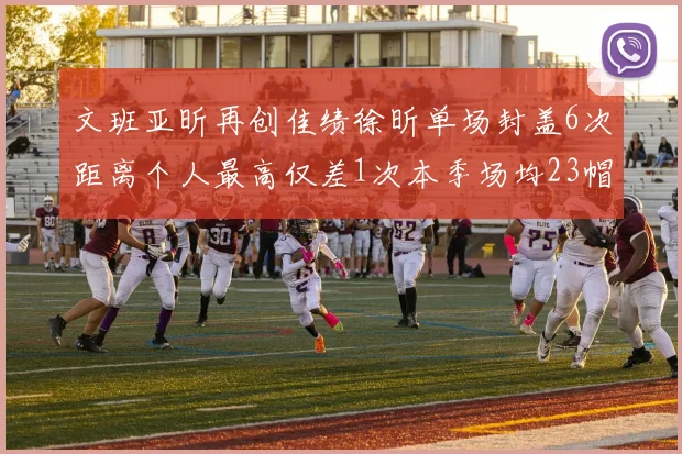 文班亚昕再创佳绩徐昕单场封盖6次距离个人最高仅差1次本季场均23帽领跑联盟