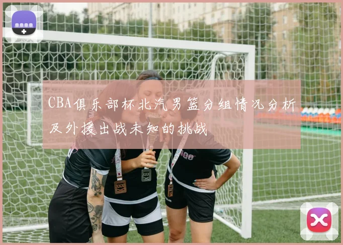 CBA俱乐部杯北汽男篮分组情况分析及外援出战未知的挑战