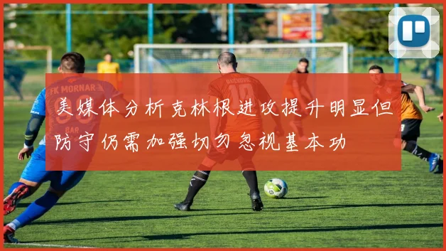 美媒体分析克林根进攻提升明显但防守仍需加强切勿忽视基本功
