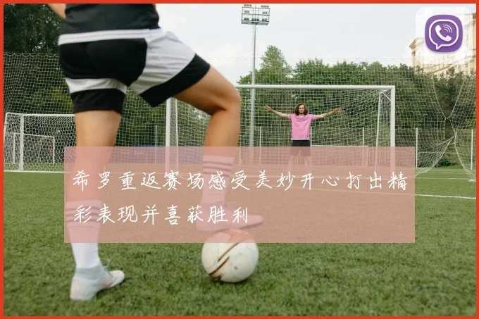 希罗重返赛场感受美妙开心打出精彩表现并喜获胜利