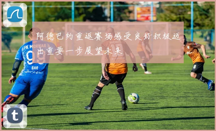 阿德巴约重返赛场感受良好积极迈出重要一步展望未来