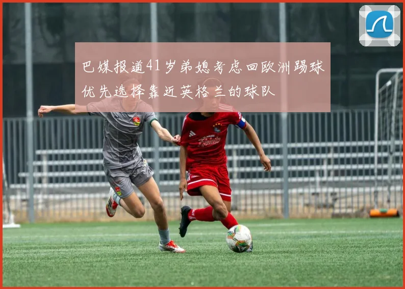巴媒报道41岁弟媳考虑回欧洲踢球优先选择靠近英格兰的球队