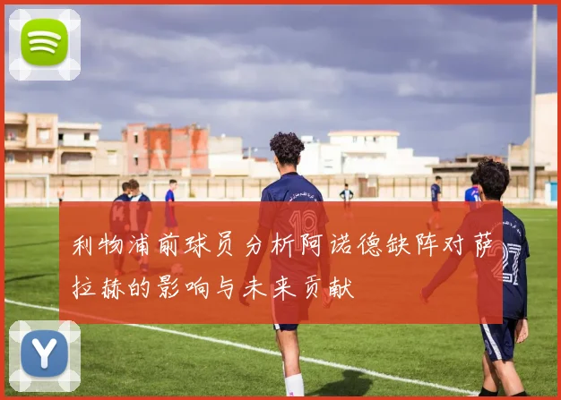利物浦前球员分析阿诺德缺阵对萨拉赫的影响与未来贡献