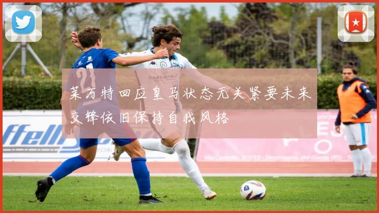 莱万特回应皇马状态无关紧要未来交锋依旧保持自我风格