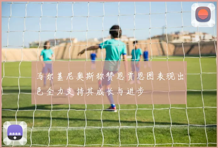 马尔基尼奥斯称赞恩贾恩图表现出色全力支持其成长与进步