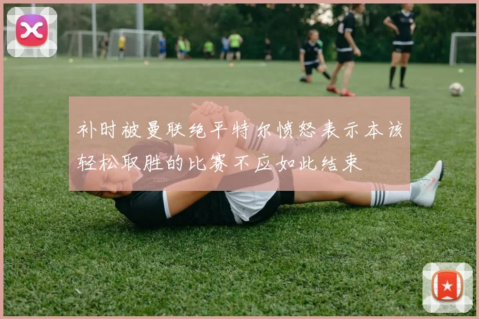 补时被曼联绝平特尔愤怒表示本该轻松取胜的比赛不应如此结束