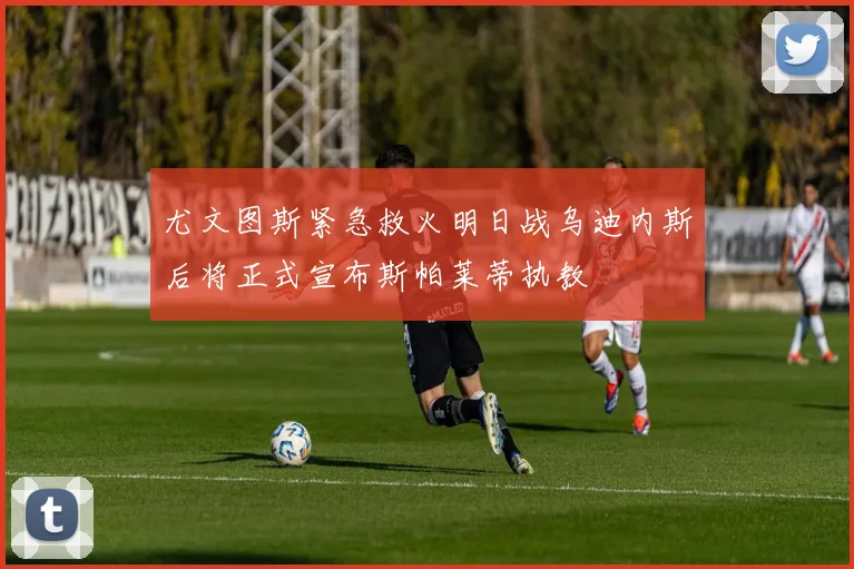 尤文图斯紧急救火明日战乌迪内斯后将正式宣布斯帕莱蒂执教