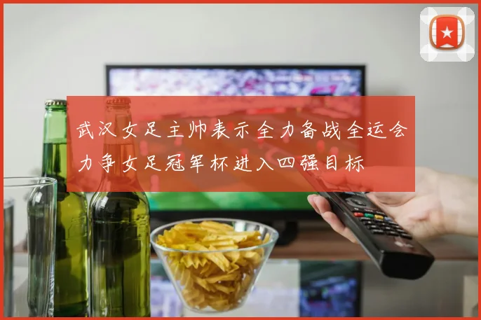 武汉女足主帅表示全力备战全运会力争女足冠军杯进入四强目标