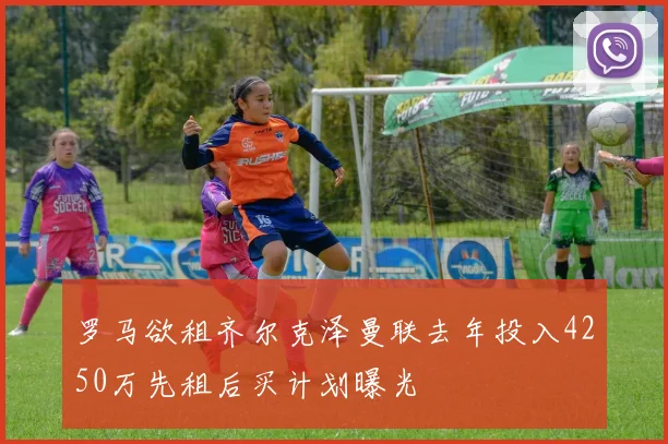 罗马欲租齐尔克泽曼联去年投入4250万先租后买计划曝光