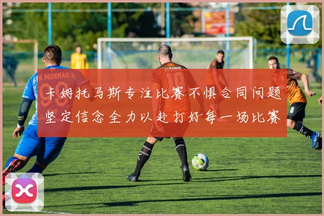 卡姆托马斯专注比赛不惧合同问题坚定信念全力以赴打好每一场比赛