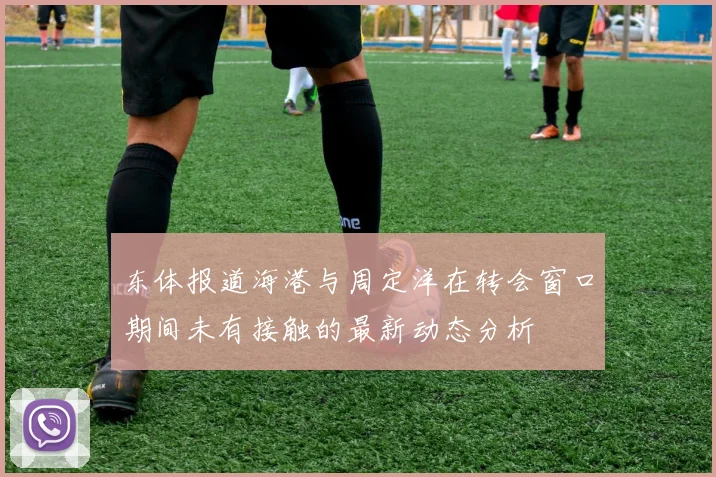 东体报道海港与周定洋在转会窗口期间未有接触的最新动态分析