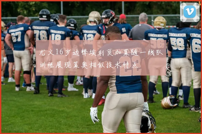 尤文16岁边锋埃利莫加莱随一线队训练展现莱奥相似技术特点