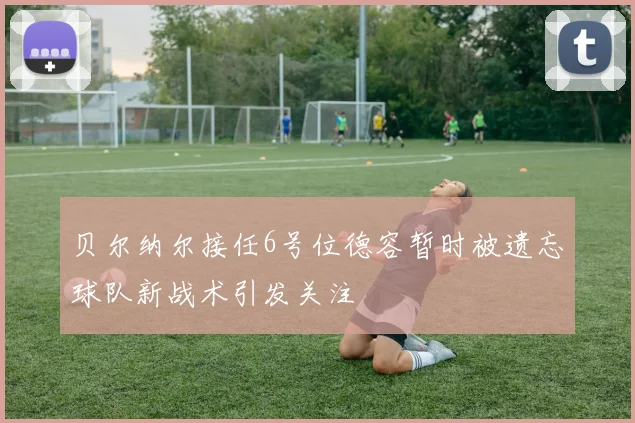 贝尔纳尔接任6号位德容暂时被遗忘球队新战术引发关注