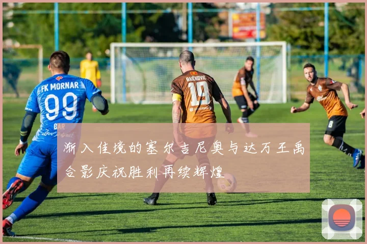 渐入佳境的塞尔吉尼奥与达万王禹合影庆祝胜利再续辉煌