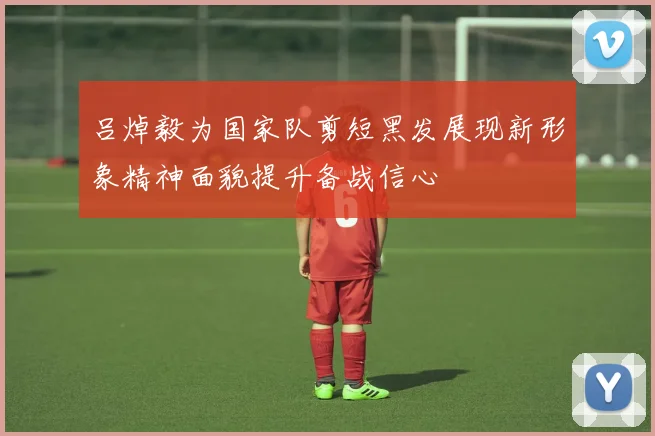 吕焯毅为国家队剪短黑发展现新形象精神面貌提升备战信心