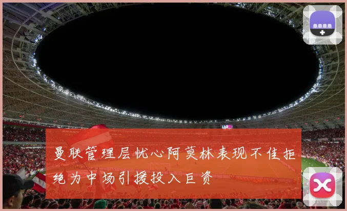 曼联管理层忧心阿莫林表现不佳拒绝为中场引援投入巨资