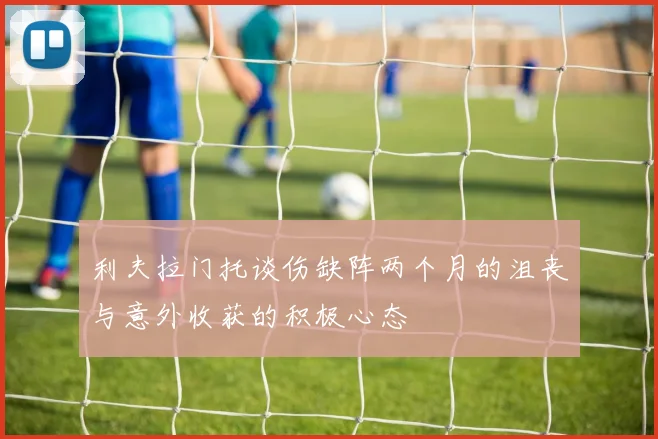 利夫拉门托谈伤缺阵两个月的沮丧与意外收获的积极心态