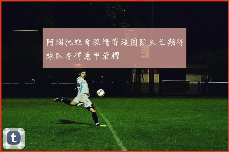 阿瑙托维奇深情寄语国际米兰期待球队夺得意甲荣耀