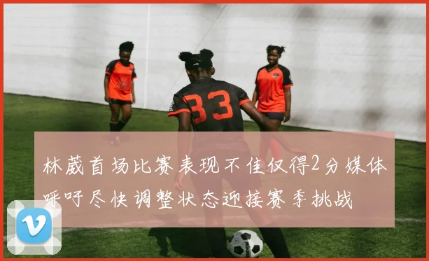 林葳首场比赛表现不佳仅得2分媒体呼吁尽快调整状态迎接赛季挑战