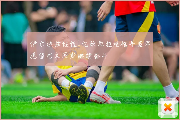 伊尔迪兹估值1亿欧元拒绝枪手蓝军愿留尤文图斯继续奋斗